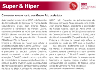 Super & Hiper
carrefour aprova fusão com Grupo pão de açúcar
A decisão foi tomada ontem, 03/07, pelo Conselho   03/07, pelo Conselho de Administração do
de Administração do Carrefour na França. Nesta     Carrefour na França. Nesta segunda-feira, 04/07,
segunda-feira, 04/07, Jean Charles Naouri,         Jean Charles Naouri, presidente e controlador
presidente e controlador do francês Casino,        do francês Casino, sócio de Abílio Diniz, se
sócio de Abílio Diniz, se reúne com a cúpula do    reúne com a cúpula do BNDES (Banco Nacional
BNDES (Banco Nacional de Desenvolvimento           de Desenvolvimento Econômico e Social), para
Econômico e Social), para decidir o futuro do      decidir o futuro do GPA (Grupo Pão de Açúcar).
GPA (Grupo Pão de Açúcar).                         Embora a intenção de Naouri seja refutar a
Embora a intenção de Naouri seja refutar a         proposta de fusão do GPA com o Carrefour
proposta de fusão do GPA com o Carrefour — que     — que concorre diretamente com o Casino
concorre diretamente com o Casino na França,       na França, o presidente do BNDES, Luciano
o presidente do BNDES, Luciano Coutinho,           Coutinho, tentará convencê-lo a abrir caminho
tentará convencê-lo a abrir caminho para a         para a operação. O Brasil Econômico apurou
operação. O Brasil Econômico apurou que, além      que, além da possibilidade de compensação
da possibilidade de compensação financeira, o      financeira, o negócio poderá envolver outras
negócio poderá envolver outras contrapartidas      contrapartidas de interesse do Casino, como
de interesse do Casino, como ativos do Carrefour   ativos do Carrefour na Ásia e no Brasil.
na Ásia e no Brasil. A decisão foi tomada ontem,   (Valor Econômico e Brasil Econômico – 04/06/2011)
 