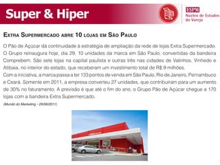 Super & Hiper
extra supermercado aBre 10 lojas em são paulo
O Pão de Açúcar dá continuidade à estratégia de ampliação da rede de lojas Extra Supermercado.
O Grupo reinaugura hoje, dia 29, 10 unidades da marca em São Paulo, convertidas da bandeira
Comprebem. São sete lojas na capital paulista e outras três nas cidades de Valinhos, Vinhedo e
Atibaia, no interior do estado, que receberam um investimento total de R$ 9 milhões.
Com a iniciativa, a marca passa a ter 133 pontos de venda em São Paulo, Rio de Janeiro, Pernambuco
e Ceará. Somente em 2011, a empresa converteu 27 unidades, que contribuíram para um aumento
de 30% no faturamento. A previsão é que até o fim do ano, o Grupo Pão de Açúcar chegue a 170
lojas com a bandeira Extra Supermercado.
(Mundo do Marketing - 29/06/2011)
 