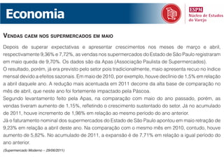 Economia
vendas caem nos supermercados em maio
Depois de superar expectativas e apresentar crescimentos nos meses de março e abril,
respectivamente 9,36% e 7,72%, as vendas nos supermercados do Estado de São Paulo registraram
em maio queda de 9,70%. Os dados são da Apas (Associação Paulista de Supermercados).
O resultado, porém, já era previsto pelo setor pois tradicionalmente, maio apresenta recuo no índice
mensal devido a efeitos sazonais. Em maio de 2010, por exemplo, houve declínio de 1,5% em relação
a abril daquele ano. A redução mais acentuada em 2011 decorre da alta base de comparação no
mês de abril, que neste ano foi fortemente impactado pela Páscoa.
Segundo levantamento feito pela Apas, na comparação com maio do ano passado, porém, as
vendas tiveram aumento de 1,15%, refletindo o crescimento sustentado do setor. Já no acumulado
de 2011, houve incremento de 1,98% em relação ao mesmo período do ano anterior.
Já o faturamento nominal dos supermercados do Estado de São Paulo apontou em maio retração de
9,23% em relação a abril deste ano. Na comparação com o mesmo mês em 2010, contudo, houve
aumento de 5,82%. No acumulado de 2011, a expansão é de 7,71% em relação a igual período do
ano anterior.
(Supermercado Moderno – 29/06/2011)
 