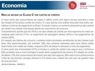 Economia
mais da metade da classe c tem cartão de crédito
A maior parte dos consumidores da classe C (80%) conta com algum serviço bancário e mais
da metade (51%) possui cartão de crédito. É o que aponta uma análise feita pela Visa sobre uso,
hábitos e práticas de pagamento no Brasil. O estudo mostrou um aumento da presença dos cartões
de crédito nas classes mais baixas devido ao crescimento do consumo.
O levantamento aponta que em 2010 o uso dos cartões de crédito por este segmento foi maior em
compras pela internet (71%), no pagamento de passagens aéreas (54%) e nos pagamentos de
móveis (40%).
Em relação aos hábitos de consumo, a análise mostra atividades semelhantes às das classes mais
altas. Nos supermercados, por exemplo, 28% das compras realizadas pela nova classe média
foram feitas com cartão de crédito, enquanto 22% da classe A utilizaram o meio de pagamento.
A maior parte dos entrevistados (57%) considera o cartão de crédito mais seguro que o dinheiro e
63% acreditam que a maior vantagem é poder adiar o pagamento da compra. Em relação ao cartão
de débito, 73% dos consumidores afirmaram que são mais seguros, 38% veem como ponto positivo
o fato de não precisar carregar dinheiro e 21% dizem que o débito faz com que não gastem mais
do que precisam.
(Mundo do Marketing – 28/06/2011)
 