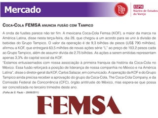Mercado
coca-cola femsa anuncia fusão com tampico
A onda de fusões parece não ter fim. A mexicana Coca-Cola Femsa (KOF), a maior da marca na
América Latina, disse nesta terça-feira, dia 28, que chegou a um acordo para se unir à divisão de
bebidas do Grupo Tampico. O valor da operação é de 9,3 bilhões de pesos (US$ 790 milhões),
afirmou a KOF, que entregará 63,5 milhões de novas ações série “L” ao preço de 103,2 pesos cada
ao Grupo Tampico, além de assumir dívida de 2,75 bilhões. As ações a serem emitidas representam
apenas 3,3% do capital social da KOF.
“Estamos entusiasmados com nossa associação à primeira franquia da história da Coca-Cola no
México. Essa fusão reforçará a posição de liderança de nossa companhia no México e na América
Latina”, disse o diretor-geral da KOF, Carlos Salazar, em comunicado. A operação da KOF e do Grupo
Tampico ainda precisa receber a aprovação do grupo da Coca-Cola, The Coca-Cola Company, e da
Comissão Federal de Concorrência (CFC), órgão antitruste do México, mas espera-se que possa
ser concretizada no terceiro trimestre deste ano.
(Folha de S. Paulo – 29/06/2011)
 