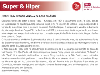 Super & Hiper
Rede Ricoy negocia venda a ex-dono do assaí
Segundo fontes do setor, a rede Ricoy – fundada em 1994 e atualmente com 74 lojas, sendo
52 localizadas na capital paulista, uma no litoral e 22 no interior do Estado – está negociando a
venda de suas lojas para o ex-dono do Assaí, Rodolfo Nagai. O empresário vendeu a bandeira
de atacarejo Assaí ao Grupo Pão de Açúcar em 2007 e, mesmo depois da negociação, continuou
atuando por um tempo dentro da empresa comandada por Abilio Diniz. Atualmente, Nagai não faz
mais parte do Grupo.
O motivo da venda do Ricoy Supermercados ainda é desconhecido, mas, de acordo com a fonte
de Supermercado Moderno, em breve a venda será oficializada e todas as informações sobre o
assunto serão divulgadas para o setor.
O foco da rede Ricoy está no atendimento às classes C, D e E, atuando no formato de lojas de
vizinhança. Em São Paulo, 44 filiais possuem a marca Ricoy, cinco têm a bandeira “A Mais” e
três “Peri”. Já a unidade do litoral tem a marca Ricoy. No interior de São Paulo, cinco unidades
localizadas em Itapetininga levam o nome Pão de Mel e as demais atuam com a bandeira Ricoy,
sendo uma loja em Itu, duas em Sertãozinho, três em Franca, três em Ribeirão Preto, duas em
Catanduva, uma em Ibitinga, uma em Itápolis, uma em Taquaritinga, uma em Pitangueiras, uma em
Araraquara e uma em Barretos.
(Supermercado Moderno – 05/10/2011)
 