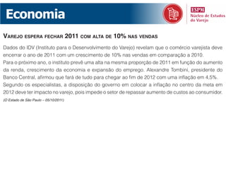 Economia
vaRejo espeRa fechaR 2011 com aLta de 10% nas vendas
Dados do IDV (Instituto para o Desenvolvimento do Varejo) revelam que o comércio varejista deve
encerrar o ano de 2011 com um crescimento de 10% nas vendas em comparação a 2010.
Para o próximo ano, o instituto prevê uma alta na mesma proporção de 2011 em função do aumento
da renda, crescimento da economia e expansão do emprego. Alexandre Tombini, presidente do
Banco Central, afirmou que fará de tudo para chegar ao fim de 2012 com uma inflação em 4,5%.
Segundo os especialistas, a disposição do governo em colocar a inflação no centro da meta em
2012 deve ter impacto no varejo, pois impede o setor de repassar aumento de custos ao consumidor.
(O Estado de São Paulo – 05/10/2011)
 