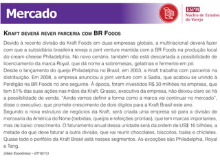 Mercado
KRaft deveRá ReveR paRceRia com BR foods
Devido à recente divisão da Kraft Foods em duas empresas globais, a multinacional deverá fazer
com que a subsidiária brasileira reveja a joint venture mantida com a BR Foods na produção local
do cream cheese Philadelphia. No novo cenário, também não está descartada a possibilidade de
licenciamento da marca Royal, que dá nome a sobremesas, gelatinas e fermento em pó.
Desde o lançamento do queijo Philadelphia no Brasil, em 2003, a Kraft trabalha com parceiros na
distribuição. Em 2008, a empresa anunciou a joint venture com a Sadia, que acabou se unindo à
Perdigão na BR Foods no ano seguinte. À época, foram investidos R$ 30 milhões na empresa, que
tem 51% das suas ações nas mãos da Kraft. Grasso, executivo da empresa, não deixou claro se há
a possibilidade de venda. “Ainda vamos definir a forma como a marca vai continuar no mercado”,
disse o executivo, que promete crescimento de dois dígitos para a Kraft Brasil este ano.
Segundo a nova estrutura de negócios da Kraft, será criada uma empresa só para a divisão de
mercearia da América do Norte (bebidas, queijos e refeições prontas), que tem marcas importantes,
mas de baixo crescimento. O faturamento anual dessa unidade será da ordem de US$ 16 bilhões, a
metade do que deve faturar a outra divisão, que vai reunir chocolates, biscoitos, balas e chicletes.
Quase todo o portfólio da Kraft Brasil está nesses segmentos. As exceções são Philadelphia, Royal
e Tang.
(Valor Econômico – 07/10/11)
 