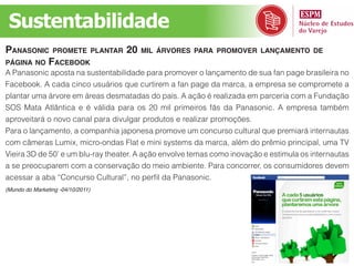 Sustentabilidade
panasonic pRomete pLantaR 20           miL áRvoRes paRa pRomoveR Lançamento de
página no faceBooK
A Panasonic aposta na sustentabilidade para promover o lançamento de sua fan page brasileira no
Facebook. A cada cinco usuários que curtirem a fan page da marca, a empresa se compromete a
plantar uma árvore em áreas desmatadas do país. A ação é realizada em parceria com a Fundação
SOS Mata Atlântica e é válida para os 20 mil primeiros fãs da Panasonic. A empresa também
aproveitará o novo canal para divulgar produtos e realizar promoções.
Para o lançamento, a companhia japonesa promove um concurso cultural que premiará internautas
com câmeras Lumix, micro-ondas Flat e mini systems da marca, além do prêmio principal, uma TV
Vieira 3D de 50’ e um blu-ray theater. A ação envolve temas como inovação e estimula os internautas
a se preocuparem com a conservação do meio ambiente. Para concorrer, os consumidores devem
acessar a aba “Concurso Cultural”, no perfil da Panasonic.
(Mundo do Marketing -04/10/2011)
 