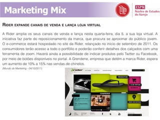 Marketing Mix
RideR expande canais de venda e Lança Loja viRtuaL
A Rider amplia os seus canais de venda e lança nesta quarta-feira, dia 5, a sua loja virtual. A
iniciativa faz parte do reposicionamento da marca, que procura se aproximar do público jovem.
O e-commerce estará hospedado no site da Rider, relançado no início de setembro de 2011. Os
consumidores terão acesso a todo o portfólio e poderão conferir detalhes dos calçados com uma
ferramenta de zoom. Haverá ainda a possibilidade de indicar produtos pelo Twitter ou Facebook,
por meio de botões disponíveis no portal. A Grendene, empresa que detém a marca Rider, espera
um aumento de 10% a 15% nas vendas de chinelos.
(Mundo do Marketing - 04/10/2011)
 