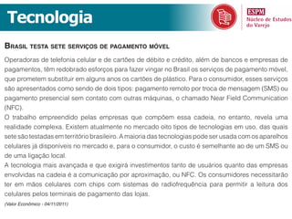 Tecnologia
braSil teSta Sete ServiçoS de pagamento móvel
Operadoras de telefonia celular e de cartões de débito e crédito, além de bancos e empresas de
pagamentos, têm redobrado esforços para fazer vingar no Brasil os serviços de pagamento móvel,
que prometem substituir em alguns anos os cartões de plástico. Para o consumidor, esses serviços
são apresentados como sendo de dois tipos: pagamento remoto por troca de mensagem (SMS) ou
pagamento presencial sem contato com outras máquinas, o chamado Near Field Communication
(NFC).
O trabalho empreendido pelas empresas que compõem essa cadeia, no entanto, revela uma
realidade complexa. Existem atualmente no mercado oito tipos de tecnologias em uso, das quais
sete são testadas em território brasileiro. A maioria das tecnologias pode ser usada com os aparelhos
celulares já disponíveis no mercado e, para o consumidor, o custo é semelhante ao de um SMS ou
de uma ligação local.
A tecnologia mais avançada e que exigirá investimentos tanto de usuários quanto das empresas
envolvidas na cadeia é a comunicação por aproximação, ou NFC. Os consumidores necessitarão
ter em mãos celulares com chips com sistemas de radiofrequência para permitir a leitura dos
celulares pelos terminais de pagamento das lojas.
(Valor Econômico - 04/11/2011)
 