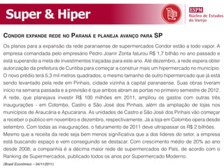 Super & Hiper
condor expande rede no paraná e planeja avanço para Sp
Os planos para a expansão da rede paranaense de supermercados Condor estão a todo vapor. A
empresa comandada pelo empresário Pedro Joanir Zonta faturou R$ 1,7 bilhão no ano passado e
está superando a meta de investimentos traçadas para este ano. Até dezembro, a rede espera obter
autorização da prefeitura de Curitiba para começar a construir mais um hipermercado no município.
O novo prédio terá 5,3 mil metros quadrados, o mesmo tamanho de outro hipermercado que já está
sendo levantado pela rede em Pinhais, cidade vizinha à capital paranaense. Suas obras tiveram
início na semana passada e a previsão é que ambos abram as portas no primeiro semestre de 2012.
A rede, que planejava investir R$ 100 milhões em 2011, ampliou os gastos com outras três
inaugurações - em Colombo, Castro e São José dos Pinhais, além da ampliação de lojas nos
municípios de Araucária e Apucarana. As unidades de Castro e São José dos Pinhais vão começar
a receber o público em novembro e dezembro, respectivamente. Já a loja em Colombo opera desde
setembro. Com todas as inaugurações, o faturamento de 2011 deve ultrapassar os R$ 2 bilhões.
Mesmo que a receita da rede seja bem menos significativa que a dos líderes do setor, a empresa
está buscando espaço e vem conseguindo se destacar. Com crescimento médio de 20% ao ano
desde 2008, a companhia é a décima maior rede de supermercados do País, de acordo com o
Ranking de Supermercados, publicado todos os anos por Supermercado Moderno.
(Brasil Econômico – 04/11/2011)
 