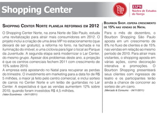 Shopping Center
                                                                      bourbon Shop. eSpera creScimento
Shopping center norte planeja reformaS em 2012                        de 15% naS vendaS de natal

O Shopping Center Norte, na zona Norte de São Paulo, estuda           Para o mês de dezembro, o
uma revitalização para atrair mais consumidores em 2012. O            Bourbon Shopping São Paulo
projeto inclui a criação de uma área VIP no estacionamento (que       aposta em um crescimento de
deixará de ser gratuito); a reforma no forro, na fachada e na         8% no fluxo de clientes e de 15%
iluminação do imóvel; e uma ciclovia para ligar o local ao Parque     nas vendas em relação ao mesmo
da Juventude. A segunda etapa será modernizar o Lar Center,           período de 2010. Para atrair mais
do mesmo grupo. Apesar dos problemas deste ano, a projeção            visitantes, o shopping aposta em
é que os centros comerciais fechem 2011 com crescimento de            várias ações, como decoração
15% sobre 2010.                                                       interativa e promoções. O
A empresa está apostando no Natal para recuperar as perdas            Bourbon Shopping presenteará
do trimestre. O investimento em marketing para a data foi de R$       seus clientes com ingressos de
5 milhões, o maior já feito pelo centro comercial, e inclui sorteio   teatro e os participantes terão
de carros no Center Norte e um leilão de guirlandas no Lar            ainda a chance de concorrer ao
Center. A expectativa é que as vendas aumentem 12% sobre              sorteio de um carro.
2010, quando foram investidos R$ 4,5 milhões.                         (Mercado & Consumo - 04/11/2011)
(Valor Econômico - 04/11/2011)
 