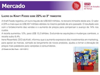 Mercado
lucro da Kraft foodS Sobe 22% no 3° trimeStre
A Kraft Foods registrou um lucro líquido de US$ 922 milhões, no terceiro trimestre deste ano. O valor
é 22% a mais que os US$ 457 milhões obtidos no mesmo período do ano passado. O resultado veio
com o fortalecimento das vendas e o aumento de preços para compensar o avanço de 14% nos
custos.
A receita aumentou 12%, para US$ 13,2 bilhões. Excluindo-se aquisições e mudanças cambiais, a
receita subiu 8,4%.
Irene Rosenfeld, CEO da Kraft, informou que o aumento expressivo dos investimentos em marketing,
para apoiar as marcas, somado ao lançamento de novos produtos, ajudou a tornar a elevação de
preços mais palatáveis para varejistas e consumidores.
(O Estado de São Paulo – 03/11/2011)
 
