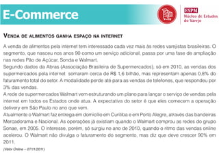 E-Commerce
venda de alimentoS ganha eSpaço na internet
A venda de alimentos pela internet tem interessado cada vez mais às redes varejistas brasileiras. O
segmento, que nasceu nos anos 90 como um serviço adicional, passa por uma fase de ampliação
nas redes Pão de Açúcar, Sonda e Walmart.
Segundo dados da Abras (Associação Brasileira de Supermercados), só em 2010, as vendas dos
supermercados pela internet somaram cerca de R$ 1,6 bilhão, mas representam apenas 0,8% do
faturamento total do setor. A modalidade perde até para as vendas de telefones, que respondeu por
3% das vendas.
A rede de supermercados Walmart vem estruturando um plano para lançar o serviço de vendas pela
internet em todos os Estados onde atua. A expectativa do setor é que eles comecem a operação
delivery em São Paulo no ano que vem.
Atualmente o Walmart faz entrega em domicílio em Curitiba e em Porto Alegre, através das bandeiras
Mercadorama e Nacional. As operações já existiam quando o Walmart comprou as redes do grupo
Sonae, em 2005. O interesse, porém, só surgiu no ano de 2010, quando o ritmo das vendas online
acelerou. O Walmart não divulga o faturamento do segmento, mas diz que deve crescer 90% em
2011.
(Valor Online – 07/11/2011)
 
