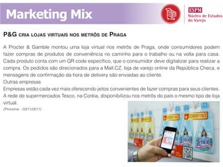 Marketing Mix
p&g cria lojaS virtuaiS noS metrôS de praga
A Procter & Gamble montou uma loja virtual nos metrôs de Praga, onde consumidores podem
fazer compras de produtos de conveniência no caminho para o trabalho ou na volta para casa.
Cada produto conta com um QR code específico, que o consumidor deve digitalizar para realizar a
compra. Os pedidos são direcionados para a Mall.CZ, loja de varejo online da República Checa, e
mensagens de confirmação da hora de delivery são enviadas ao cliente.
Outras empresas
Empresas estão cada vez mais oferecendo jeitos convenientes de fazer compras para seus clientes.
A rede de supermercados Tesco, na Coréia, disponibilizou nos metrôs do país o mesmo tipo de loja
virtual.
(Proxxima – 03/11/2011)
 