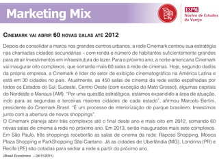 Marketing Mix
cinemarK vai abrir 60 novaS SalaS até 2012
Depois de consolidar a marca nos grandes centros urbanos, a rede Cinemark centrou sua estratégia
nas chamadas cidades secundárias – com renda e número de habitantes suficientemente grandes
para atrair investimentos em infraestrutura de lazer. Para o próximo ano, a norte-americana Cinemark
vai inaugurar oito complexos, que somarão mais 60 salas à rede de cinemas. Hoje, segundo dados
da própria empresa, a Cinemark é líder do setor de exibição cinematográfica na América Latina e
está em 30 cidades no país. Atualmente, as 450 salas de cinema da rede estão espalhadas por
todos os Estados do Sul, Sudeste, Centro Oeste (com exceção do Mato Grosso), algumas capitais
do Nordeste e Manaus (AM). “Por uma questão estratégica, estamos expandido a área de atuação,
indo para as segundas e terceiras maiores cidades de cada estado”, afirmou Marcelo Bertini,
presidente do Cinemark Brasil. “É um processo de interiorização do parque brasileiro. Investimos
junto com a abertura de novos shoppings”.
O Cinemark planeja abrir três complexos até o final deste ano e mais oito em 2012, somando 60
novas salas de cinema à rede no próximo ano. Em 2013, serão inaugurados mais sete complexos.
Em São Paulo, três shoppings receberão as salas de cinema da rede: Raposo Shopping, Mooca
Plaza Shopping e ParkShopping São Caetano. Já as cidades de Uberlândia (MG), Londrina (PR) e
Recife (PE) são cotadas para sediar a rede a partir do próximo ano.
(Brasil Econômico – 04/11/2011)
 