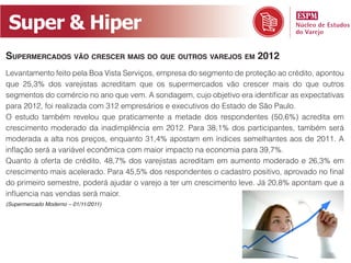 Super & Hiper
SupermercadoS vão creScer maiS do que outroS varejoS em 2012
Levantamento feito pela Boa Vista Serviços, empresa do segmento de proteção ao crédito, apontou
que 25,3% dos varejistas acreditam que os supermercados vão crescer mais do que outros
segmentos do comércio no ano que vem. A sondagem, cujo objetivo era identificar as expectativas
para 2012, foi realizada com 312 empresários e executivos do Estado de São Paulo.
O estudo também revelou que praticamente a metade dos respondentes (50,6%) acredita em
crescimento moderado da inadimplência em 2012. Para 38,1% dos participantes, também será
moderada a alta nos preços, enquanto 31,4% apostam em índices semelhantes aos de 2011. A
inflação será a variável econômica com maior impacto na economia para 39,7%.
Quanto à oferta de crédito, 48,7% dos varejistas acreditam em aumento moderado e 26,3% em
crescimento mais acelerado. Para 45,5% dos respondentes o cadastro positivo, aprovado no final
do primeiro semestre, poderá ajudar o varejo a ter um crescimento leve. Já 20,8% apontam que a
influencia nas vendas será maior.
(Supermercado Moderno – 01/11/2011)
 