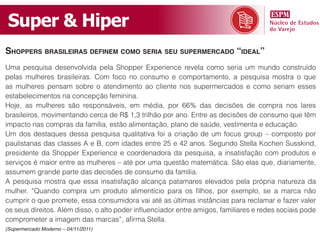 Super & Hiper
ShopperS braSileiraS definem como Seria Seu Supermercado “ideal”
Uma pesquisa desenvolvida pela Shopper Experience revela como seria um mundo construído
pelas mulheres brasileiras. Com foco no consumo e comportamento, a pesquisa mostra o que
as mulheres pensam sobre o atendimento ao cliente nos supermercados e como seriam esses
estabelecimentos na concepção feminina.
Hoje, as mulheres são responsáveis, em média, por 66% das decisões de compra nos lares
brasileiros, movimentando cerca de R$ 1,3 trilhão por ano. Entre as decisões de consumo que têm
impacto nas compras da família, estão alimentação, plano de saúde, vestimenta e educação.
Um dos destaques dessa pesquisa qualitativa foi a criação de um focus group – composto por
paulistanas das classes A e B, com idades entre 25 e 42 anos. Segundo Stella Kochen Susskind,
presidente da Shopper Experience e coordenadora da pesquisa, a insatisfação com produtos e
serviços é maior entre as mulheres – até por uma questão matemática. São elas que, diariamente,
assumem grande parte das decisões de consumo da família.
A pesquisa mostra que essa insatisfação alcança patamares elevados pela própria natureza da
mulher. “Quando compra um produto alimentício para os filhos, por exemplo, se a marca não
cumprir o que promete, essa consumidora vai até as últimas instâncias para reclamar e fazer valer
os seus direitos. Além disso, o alto poder influenciador entre amigos, familiares e redes sociais pode
comprometer a imagem das marcas”, afirma Stella.
(Supermercado Moderno – 04/11/2011)
 