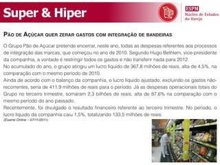 Super & Hiper
pão de açúcar quer zerar gaStoS com integração de bandeiraS
O Grupo Pão de Açúcar pretende encerrar, neste ano, todas as despesas referentes aos processos
de integração das marcas, que começou no ano de 2010. Segundo Hugo Bethlem, vice-presidente
da companhia, a vontade é restringir todos os gastos e não transferir nada para 2012.
No acumulado do ano, o grupo atingiu um lucro líquido de 367,8 milhões de reais, alta de 4,5%, na
comparação com o mesmo período de 2010.
Ainda de acordo com o balanço da companhia, o lucro líquido ajustado, excluindo os gastos não-
recorrentes, seria de 411,9 milhões de reais para o período. Já as despesas operacionais totais do
Grupo no terceiro trimestre, somaram 2,3 bilhões de reais, alta de 87,6% na comparação com o
mesmo período do ano passado.
Recentemente, foi divulgado o resultado financeiro referente ao terceiro trimestre. No período, o
lucro líquido da companhia caiu 1,5%, totalizando 133,5 milhões de reais.
(Exame Online – 07/11/2011)
 