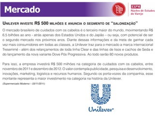 Mercado
unilever inveSte r$ 500 milhõeS e anuncia o Segmento de “Salonização”
O mercado brasileiro de cuidados com os cabelos é o terceiro maior do mundo, movimentando R$
6,5 bilhões ao ano - atrás apenas dos Estados Unidos e do Japão – ou seja, com potencial de ser
o segundo mercado nos próximos anos. Diante dessas informações e da meta de ganhar cada
vez mais consumidores em todas as classes, a Unilever traz para o mercado a marca internacional
Tresemmé - além dos relançamentos de toda linha Clear e das linhas de lisos e cachos de Seda e
do lançamento da nova variante Dove Pós Progressiva. Ao todo serão 80 novos produtos.

Para isso, a empresa investirá R$ 500 milhões na categoria de cuidados com os cabelos, entre
novembro de 2011 e dezembro de 2012. O valor contempla publicidade, pesquisa e desenvolvimento,
inovações, marketing, logística e recursos humanos. Segundo os porta-vozes da companhia, esse
montante representa o maior investimento na categoria na história da Unilever.
(Supermercado Moderno – 03/11/2011)
 