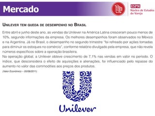 Mercado
unilever tem queda de desempenho no Brasil
Entre abril e junho deste ano, as vendas da Unilever na América Latina cresceram pouco menos de
10%, segundo informações da empresa. Os melhores desempenhos foram observados no México
e na Argentina. Já no Brasil, o desempenho no segundo trimestre “foi refreado por ações tomadas
para diminuir os estoques no comércio”, conforme relatório divulgado pela empresa, que não revela
números específicos sobre a operação brasileira.
Na operação global, a Unilever obteve crescimento de 7,1% nas vendas em valor no período. O
índice, que desconsidera o efeito de aquisições e alienações, foi influenciado pelo repasse do
aumento no valor das commodities aos preços dos produtos.
(Valor Econômico – 05/08/2011)
 