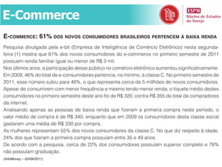 E-Commerce
e-CommerCe: 61% dos novos Consumidores Brasileiros pertenCem à Baixa renda
Pesquisa divulgada pela e-bit (Empresa de Inteligência de Comércio Eletrônico) nesta segunda-
feira (1) mostra que 61% dos novos consumidores do e-commerce no primeiro semestre de 2011
possuem renda familiar igual ou menor de R$ 3 mil.
Nos últimos anos, a participação desse público no comércio eletrônico aumentou significativamente.
Em 2009, 46% do total de e-consumidores pertencia, no mínimo, à classe C. No primeiro semestre de
2011, esse número subiu para 46%, o que representa cerca de 5 millhões de novos consumidores.
Apesar de consumirem com menor frequência e mesmo tendo menor renda, o tíquete médio destes
consumidores no primeiro semestre deste ano foi de R$ 320, contra R$ 355 do total de compradores
da internet.
Analisando apenas as pessoas de baixa renda que fizeram a primeira compra neste período, o
valor médio de compra é de R$ 340, enquanto que em 2009 os consumidores desta classe social
gastaram uma média de R$ 330 por compra.
As mulheres representam 55% dos novos consumidores da classe C. No que diz respeito à idade,
24% dos que fizeram a primeira compra possuíam entre 35 e 49 anos.
De acordo com a pesquisa, cerca de 22% dos consumidores possuíam superior completo e 78%
não possuíam graduação.
(InfoMoney – 02/08/2011)
 
