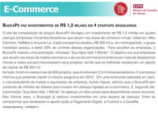 E-Commerce
BusCapé faZ investimentos de r$ 1,2 milhão em 4 startups Brasileiras
O site de comparação de preços BuscaPé divulgou um investimento de R$ 1,2 milhão em quatro
startups (empresas iniciantes) brasileiras que atuam nas áreas de comércio virtual: Urbanizo, Meu
Carrinho, HotMart e Anuncie Lá. Cada companhia recebeu R$ 300 mil e, em contrapartida, o grupo
investidor passou a deter 30% do controle dessas organizações. Para escolher as empresas, o
BuscaPé realizou uma promoção, intitulada “Sua Ideia Vale 1 Milhão”. O objetivo era que empresas
que atuam nas áreas de mobile commerce e de social commerce (comércio por meio de dispositivos
móveis e redes sociais) inscrevessem seus projetos, sendo que os melhores receberiam um aporte
de capital de R$ 300 mil.
Ao todo, foram enviados mais de 800 projetos, que envolveram 2,5 mil empreendedores. E a empresa
informa que pretende repetir o mesmo programa em 2012. Em uma entrevista realizada em abril,
o vice-presidente de fusões e aquisições da empresa, Ayrton Aguiar, admitiu que o BuscaPé tem
centenas de milhões de dólares para investir em startups ligadas ao e-commerce. E, segundo ele,
a promoção “Sua Ideia Vale 1 Milhão” foi apenas um dos canais para disponibilizar esses recursos.
Nos últimos anos, o Buscapé já realizou investimentos em uma dezena de startups. Entre as
companhias que receberam o aporte estão a Pagamento Digital, a Fcontrol e a SaveMe.
(Cidade Marketing – 04/08/2011)
 