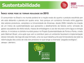 Sustentabilidade
ÍndiCe verde pode se tornar realidade em 2015
O consumidor no Brasil e no mundo poderá ter a noção exata do quanto o produto escolhido por
ele está afetando o planeta em quatro anos. Isso porque um consórcio formado entre gigantes
dos setores produtivos, varejistas e a Universidade de Arkansas, desde 2009, trabalha na criação
de um índice de sustentabilidade que apresente o detalhamento de fatores como: emissão de
gases causadores de efeito estufa, massa de embalagens e uso de recursos como água e energia
elétrica. A iniciativa no âmbito mundial possui no Projeto Sustentabilidade de Ponta a Ponta, criado
pelo Walmart Brasil, uma ação que vem a contribuir para um ambiente favorável à implementação
desse indicador, tão logo ele seja formado, uma vez que trabalha junto aos fornecedores da rede na
reformulação dos ciclos de vida dos produtos no que tange a chamada “pegada ecológica”.
(Abmapro – 28/07/2011)
 