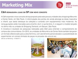 Marketing Mix
C&a reinaugura lojas em sp Com novo ConCeito
A C&A expande o novo conceito de loja proposto pela rede para as unidades dos shoppings Morumbi
e Center Norte, em São Paulo. A reformulação dos pontos de venda abrange as áreas masculina
e infantil, que darão destaque às coleções e contarão com equipamentos mais modernos. As
reinaugurações estão marcadas para amanhã, dia 2, e quinta-feira, 4, e seguem o modelo lançado
no último mês na unidade do Shopping Tamboré, em Barueri, São Paulo.
A iniciativa é resultado de pesquisas realizadas pela C&A para entender o comportamento de
compra dos consumidores. Em 2010, as unidades do Morumbi e do Center Norte também lançaram
um formato diferenciado para a área feminina, com atendimento personalizado e a possibilidade de
experimentar um número ilimitado de peças no provador de uma só vez.
(Mundo do Marketing - 01/08/2011)
 