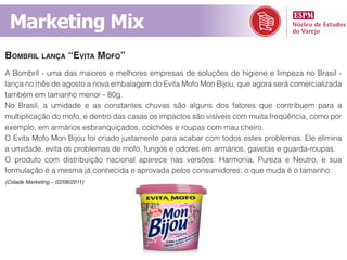 Marketing Mix
BomBril lança “evita mofo”
A Bombril - uma das maiores e melhores empresas de soluções de higiene e limpeza no Brasil -
lança no mês de agosto a nova embalagem do Evita Mofo Mon Bijou, que agora será comercializada
também em tamanho menor - 80g.
No Brasil, a umidade e as constantes chuvas são alguns dos fatores que contribuem para a
multiplicação do mofo, e dentro das casas os impactos são visíveis com muita freqüência, como por
exemplo, em armários esbranquiçados, colchões e roupas com mau cheiro.
O Evita Mofo Mon Bijou foi criado justamente para acabar com todos estes problemas. Ele elimina
a umidade, evita os problemas de mofo, fungos e odores em armários, gavetas e guarda-roupas.
O produto com distribuição nacional aparece nas versões: Harmonia, Pureza e Neutro, e sua
formulação é a mesma já conhecida e aprovada pelos consumidores, o que muda é o tamanho.
(Cidade Marketing – 02/08/2011)
 
