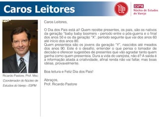 Caros Leitores
                             Caros Leitores,

                             O Dia dos Pais está aí! Quem recebe presentes, os pais, são os nativos
                             da geração “baby baby boomers - período entre o pós-guerra e o final
                             dos anos 50 e os da geração “X”, período seguinte que vai dos anos 60
                             até início dos anos 80.
                             Quem presenteia são os jovens da geração “Y”, nascidos até meados
                             dos anos 90. Este é o desafio, entender o que pensa o tomador de
                             decisão e oferecer sugestões de presentes que vão agradar tanto quem
                             ganha como quem presenteia. Dura a vida do varejista, não é? A saída é
                             a informação aliada a criatividade, afinal renda não vai faltar, mas boas
                             idéias, provavelmente.

                             Boa leitura e Feliz Dia dos Pais!
Ricardo Pastore, Prof. Msc
Coordenador do Núcleo de     Abraços,
Estudos do Varejo - ESPM     Prof. Ricardo Pastore
 