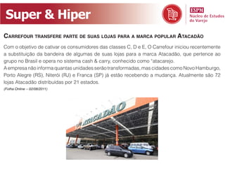 Super & Hiper
Carrefour transfere parte de suas lojas para a marCa popular ataCadão
Com o objetivo de cativar os consumidores das classes C, D e E, O Carrefour iniciou recentemente
a substituição da bandeira de algumas de suas lojas para a marca Atacadão, que pertence ao
grupo no Brasil e opera no sistema cash & carry, conhecido como “atacarejo.
A empresa não informa quantas unidades serão transformadas, mas cidades como Novo Hamburgo,
Porto Alegre (RS), Niterói (RJ) e Franca (SP) já estão recebendo a mudança. Atualmente são 72
lojas Atacadão distribuídas por 21 estados.
(Folha Online – 02/08/2011)
 