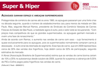 Super & Hiper
açougues ganham espaço e ameaçam supermerCados
Protagonistas do comércio de carnes até os anos 1980, os açougues passaram por uma forte crise
na década seguinte, quando o número de estabelecimentos caiu para menos da metade em São
Paulo. Mas, segundo Manuel Ramos, presidente do Sindicato do Comércio Varejista de Carnes
Frescas do Estado de São Paulo, a realidade agora é outra, pois o setor está se recuperando. “Com
preços mais competitivos do que os grandes supermercados, os açougues ganham mercado e
vivem uma fase de renascimento.”
Ainda de acordo com Ramos, o aumento nas vendas de carne com osso – cujo fornecimento é
quase exclusivamente para os açougues, pois os supermercados normalmente compram carne já
desossada – é outro sinal da retomada do segmento. Esse tipo de carne, que em 2009 representava
cerca de 30% das vendas dos frigoríficos, hoje detém cerca de 50% de participação, segundo
estimativa do mercado.
A Abras (Associação Brasileira de Supermercados) estima que as vendas de carne bovina caíram
de 15% a 20% no autosserviço desde outubro de 2009, quando foi suspensa a cobrança de 9,25%
de PIS e Cofins pagos pelos frigoríficos nas vendas de carne.
(Folha de S. Paulo – 08/08/2011)
 