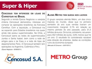 Super & Hiper
CenCosud tem interesse          em lojas do
                                                 alemã metro tem queda nos luCros
Carrefour no Brasil
Segundo a revista Época Negócios a varejista     O grupo varejista alemão Metro, um dos cinco
chilena Cencosud demonstrou interesse em         maiores do mundo, disse que no primeiro
comprar as operações brasileiras da francesa     semestre do ano suas vendas tiveram um
Carrefour. Com a aquisição, a Cencosud iria      crescimento marginal: 0,1% em relação ao
se expandir para Estados brasileiros nos quais   mesmo período do ano passado, para 31,3
ainda não possui supermercados. No Chile, a      bilhões de euros. Os lucros, entretanto, recuaram
Cencosud opera as redes de supermercados         para 452 milhões de euros, 3,8% menos que há
                                                 um ano. O resultado foi considerado razoável
Jumbo e Santa Isabel, bem como a rede de
                                                 pela direção da empresa, dadas as condições
artigos para o lar Easy e a rede de lojas de
                                                 ruins da economia europeia
departamentos Paris. A Cencosud também tem
                                                 (Mercado & Consumo – 03/07/2011)
operações na Argentina, Colômbia e Peru.
(Época Negócios - 02/08/2011)
 