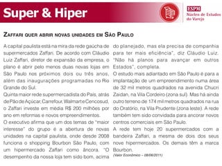 Super & Hiper
Zaffari quer aBrir novas unidades em são paulo
A capital paulista está na mira da rede gaúcha de   do planejado, mas ela precisa de companhia
supermercados Zaffari. De acordo com Cláudio        para ter mais eficiência”, diz Cláudio Luiz.
Luiz Zaffari, diretor de expansão da empresa, o     “Não há planos para avançar em outros
plano é abrir pelo menos duas novas lojas em        Estados”, completa.
São Paulo nos próximos dois ou três anos,           O estudo mais adiantado em São Paulo é para a
além das inaugurações programadas no Rio            implantação de um empreendimento numa área
Grande do Sul.                                      de 32 mil metros quadrados na avenida Chucri
Quinta maior rede supermercadista do País, atrás    Zaidan, na Vila Cordeiro (zona sul). Mas há ainda
de Pão de Açúcar, Carrefour, Walmart e Cencosud,    outro terreno de 174 mil metros quadrados na rua
o Zaffari investe em média R$ 200 milhões por       do Oratório, na Vila Prudente (zona leste). A rede
ano em reformas e novos empreendimentos.            também tem sido convidada para ancorar novos
O executivo afirma que um dos temas de “maior       centros comerciais em São Paulo.
interesse” do grupo é a abertura de novas           A rede tem hoje 20 supermercados com a
unidades na capital paulista, onde desde 2008       bandeira Zaffari, a mesma de dois dos seus
funciona o shopping Bourbon São Paulo, com          nove hipermercados. Os demais têm a marca
um hipermercado Zaffari como âncora. “O             Bourbon.
                                                    (Valor Econômico – 08/06/2011)
desempenho da nossa loja tem sido bom, acima
 