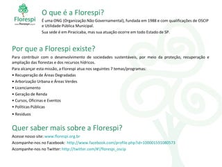 O que é a Florespi? É uma ONG (Organização Não Governamental), fundada em 1988 e com qualificações de OSCIP e Utilidade Pública Municipal. Sua sede é em Piracicaba, mas sua atuação ocorre em todo Estado de SP. Por que a Florespi existe? Para contribuir com o desenvolvimento de sociedades sustentáveis, por meio da proteção, recuperação e ampliação das florestas e dos recursos hídricos. Para alcançar esta missão, a Florespi atua nos seguintes 7 temas/programas: Recuperação de Áreas Degradadas Arborização Urbana e Áreas Verdes Licenciamento Geração de Renda Cursos, Oficinas e Eventos Políticas Públicas Resíduos  Quer saber mais sobre a Florespi? Acesse nosso site:  www.florespi.org.br   Acompanhe-nos no Facebook:  http://www.facebook.com/profile . php ?id=100001591080573 Acompanhe-nos no Twitter:  http://twitter.com/ #!/ florespi_oscip 