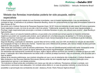 Notícias  – Outubro 2011 Data: 11/10/2011  -  Veículo: Ambiente Brasil O Brasil poderia ter poupado metade de suas florestas incendiadas, caso já tivesse regulamentado o uso de retardantes no combate ao fogo. A estimativa é do professor Alexandre Beutling, doutor em comportamento do fogo pela Universidade Federal de Mato Grosso do Sul. De acordo com o Instituto Nacional de Pesquisas Espaciais (Inpe), 94.521 focos de incêndios de pelo menos 30 metros quadrados foram registrados no país, do início do ano até o dia 6 de outubro. “Infelizmente, enquanto não houver essa regulamentação, o Prevfogo, órgão responsável pela prevenção e combate a incêndios florestais no país, não utilizará esse produto”, disse Beutling à Agência Brasil. “ No entanto, esse é um assunto bastante polêmico, já que existe uma corrente que sempre aponta os impactos ambientais negativos que podem ser causados pelo produto, que é aplicado em uma faixa pequena, de apenas 5 a 10 metros de largura. Testes que fizemos mostraram que a aplicação nessa faixa é muito menos impactante do que a ocorrência anual de incêndios nessas áreas”, explica o professor. Segundo Beutling, a aplicação do retardante, quando feita de forma correta, atua com 50% de eficácia na redução da velocidade de propagação do fogo e na altura das chamas. “Usando isso como referencial de combate, pelo menos metade da área queimada poderia ter sido poupada”, estima Beutling. “ Mas essas são conclusões a partir de estudos preliminares. Para isso ser [cientificamente] comprovado serão necessários ainda testes complementares, feitos a partir de regras definidas pela própria regulamentação”, acrescentou o especialista. Os retardantes são basicamente constituídos de água, argila e alguns aditivos químicos que mantêm a umidade da água por mais tempo. A aplicação não é feita diretamente nas áreas onde o incêndio já esteja ocorrendo, mas nos arredores, a fim de evitar que o fogo se alastre. Apesar de ter estudos preliminares, que mostram situações em que o uso do retardante não é prejudicial, o Instituto Brasileiro do Meio Ambiente e dos Recursos Naturais Renováveis (Ibama) ainda não tem respaldo legal que aponte a instituição como responsável por aprovar o uso desses produtos. “ Os incêndios no Brasil ainda são combatidos com meios que não são os melhores. Precisamos otimizar o combate, com maquinários e aeronaves mais adequados. Um combate aéreo efetivo é, no caso de grandes incêndios, a única forma de possibilitar a aproximação dos combatentes de solo”, destacou. (Fonte: Pedro Peduzzi/ Agência Brasil ) Metade das florestas incendiadas poderia ter sido poupada, estima especialista 