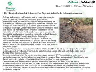 Notícias  – Outubro 2011 Data: 11/10/2011  -  Veículo: EP Piracicaba O Corpo de Bombeiros de Piracicaba está há quatro dias tentando conter um incêndio concentrado no subsolo de um terreno abandonado, onde um dia funcionou um depósito de reciclagem, na Rua Dourados, no bairro Jupiá. Segundo os moradores da região, tudo começou na última terça-feira (4), quando o mato que cobria o local começou a pegar fogo. Desde então, foram gastos 45 mil litros de água pela brigada e o incêndio persiste. Ainda não se sabe que tipo de material há sob a terra, mantendo as chamas vivas constantemente. Especialista aponta risco de explosão e intoxicação no local. Na sexta-feira (7), os bombeiros iniciaram a contenção do incêndio e acreditaram ter tudo sob controle. Entretanto, o problema era mais profundo do que se imaginava: no subsolo.  “A gente sai daqui e parece não ter mais nada, mas depois a fumaça começa novamente”, afirma o Sargento Pedro Alexandre Goia, que tem ido ao local todos os dias desde sábado. Bombeiros tentam há 4 dias conter fogo no subsolo de lixão abandonado Segundo Goia, a fumaça aparece com mais força à noite, das 18h às 6h, e é quando a população começa a reclamar pedindo providência. “Durante o dia, o calor dissipa e parece estar tudo controlado, mas à noite a fumaça volta a aparecer”, conta. Somente nesta terça-feira (11),  até o momento em que a equipe do EP Piracicaba esteve no terreno, o caminhão do corpo de bombeiros teve que ser enchido cinco vezes.  Isso corresponde a 22,5 mil litros de água. Desde o início do combate, a brigada já utilizou dez caminhões com esta capacidade. “ A prefeitura enviou hoje (terça) uma máquina escavadeira para retirar um pouco de terra e, assim, conseguirmos molhar a terra que está por baixo”, explica o Sub-Tenente Ademir Frizo. Não existe previsão para o controle total das chamas, mas, a princípio, os bombeiros esperam finalizar até quarta-feira os trabalhos. "Como está no subsolo, não temos como dimensionar se existe muito fogo ainda, mas continuaremos o combate até acabar", completa.   