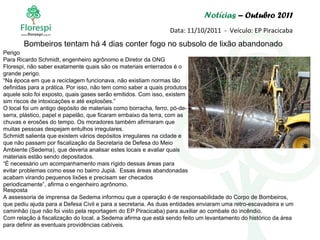 Notícias  – Outubro 2011 Data: 11/10/2011  -  Veículo: EP Piracicaba Perigo Para Ricardo Schmidt, engenheiro agrônomo e Diretor da ONG Florespi, não saber exatamente quais são os materiais enterrados é o grande perigo. “ Na época em que a reciclagem funcionava, não existiam normas tão definidas para a prática. Por isso, não tem como saber a quais produtos aquele solo foi exposto, quais gases serão emitidos. Com isso, existem sim riscos de intoxicações e até explosões.” O local foi um antigo depósito de materiais como borracha, ferro, pó-de-serra, plástico, papel e papelão, que ficaram embaixo da terra, com as chuvas e erosões do tempo. Os moradores também afirmaram que muitas pessoas despejam entulhos irregulares. Schmidt salienta que existem vários depósitos irregulares na cidade e que não passam por fiscalização da Secretaria de Defesa do Meio Ambiente (Sedema), que deveria analisar estes locais e avaliar quais materiais estão sendo depositados. “ É necessário um acompanhamento mais rígido dessas áreas para evitar problemas como esse no bairro Jupiá.  Essas áreas abandonadas acabam virando pequenos lixões e precisam ser checados periodicamente”, afirma o engenheiro agrônomo. Bombeiros tentam há 4 dias conter fogo no subsolo de lixão abandonado Resposta A assessoria de imprensa da Sedema informou que a operação é de responsabilidade do Corpo de Bombeiros, que pediu ajuda para a Defesa Civil e para a secretaria. As duas entidades enviaram uma retro-escavadeira e um caminhão (que não foi visto pela reportagem do EP Piracicaba) para auxiliar ao combate do incêndio. Com relação à fiscalização do local, a Sedema afirma que está sendo feito um levantamento do histórico da área para definir as eventuais providências cabíveis.  