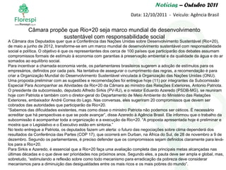 Notícias  – Outubro 2011 Data: 12/10/2011  -  Veículo: Agência Brasil A Câmara dos Deputados quer que a Conferência das Nações Unidas sobre Desenvolvimento Sustentável (Rio+20), de maio a junho de 2012, transforme-se em um marco mundial de desenvolvimento sustentável com responsabilidade social e política. O objetivo é que os representantes dos cerca de 100 países que participarão dos debates assumam compromissos formais de estímulo à economia com garantias à preservação ambiental e da qualidade da água e do ar somados ao equilíbrio social. Para incentivar a chamada economia verde, os parlamentares brasileiros sugerem a adoção de estímulos para os empresários, definidos por cada país. Na tentativa de assegurar o cumprimento das regras, a recomendação é para criar a Organização Mundial do Desenvolvimento Sustentável vinculada à Organização das Nações Unidas (ONU). Uma proposta preliminar com as sugestões e recomendações foi entregue hoje (11) por integrantes da Subcomissão Especial Para Acompanhar as Atividades da Rio+20 da Câmara ao ministro das Relações Exteriores, Antonio Patriota. O presidente da subcomissão, deputado Alfredo Sirkis (PV-RJ), e o relator Eduardo Azeredo (PSDB-MG), se reuniram hoje com Patriota e também com o diretor-geral do Departamento de Meio Ambiente do Ministério das Relações Exteriores, embaixador André Correa do Lago. Nas conversas, eles sugeriram 20 compromissos que devem ser cobrados das autoridades que participarão da Rio+20. “ Sabemos das dificuldades existentes, mas como disse o ministro Patriota não podemos ser céticos. É necessário acreditar que há perspectivas e que se pode avançar”, disse Azeredo à Agência Brasil. Ele informou que o trabalho da subcomissão é acompanhar toda a organização e a execução da Rio+20. “A proposta apresentada hoje é preliminar e mostra que o Legislativo e o Executivo estão em sintonia.” No texto entregue a Patriota, os deputados fazem um alerta: o futuro das negociações sobre clima dependerá dos resultados da Conferência das Partes (COP 17), que ocorrerá em Durban, na África do Sul, de 28 de novembro a 9 de dezembro. Segundo os parlamentares, é preciso defender que os compromissos sejam definidos claramente para levá-los para a Rio+20. Para Sirkis e Azeredo, é essencial que a Rio+20 faça uma avaliação completa das principais metas alcançadas nas últimas décadas e o que deve ser prioridades nos próximos anos. Segundo eles, a pauta deve ser ampla e global, mas, sobretudo, “estimulando a reflexão sobre como todo mecanismo para erradicação da pobreza deve considerar mecanismos para a diminuição das desigualdades entre os mais ricos e os mais pobres do mundo”.  Câmara propõe que Rio+20 seja marco mundial de desenvolvimento sustentável com responsabilidade social 
