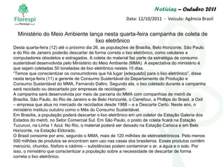 Notícias  – Outubro 2011 Data: 12/10/2011  -  Veículo: Agência Brasil Desta quarta-feira (12) até o próximo dia 26, as populações de Brasília, Belo Horizonte, São Paulo e do Rio de Janeiro poderão descartar de forma correta o lixo eletrônico, como celulares e computadores obsoletos e estragados. A coleta do material faz parte da estratégia de consumo sustentável desenvolvida pelo Ministério do Meio Ambiente (MMA). A expectativa do ministério é que sejam coletadas 50 toneladas de lixo eletrônico nestes 15 dias. “ Temos que conscientizar os consumidores que há lugar [adequado] para o lixo eletrônico”, disse nesta terça-feira (11) a gerente de Consumo Sustentável do Departamento de Produção e Consumo Sustentável do MMA, Fernando Daltro. Segundo ela, o lixo coletado durante a campanha será reciclado ou descartado por empresas de reciclagem. A campanha será desenvolvida por meio de parceria do MMA com companhias de metrô de Brasília, São Paulo, do Rio de Janeiro e de Belo Horizonte, o Carrefour, a Phillips do Brasil, a Oxil – empresa que atua no mercado de reciclados desde 1988 – e a Descarte Certo. Neste ano, o ministério instituiu outubro como o Mês do Consumo Sustentável. Em Brasília, a população poderá descartar o lixo eletrônico em um coletor da Estação Galeria dos Estados do metrô, no Setor Comercial Sul. Em São Paulo, o posto de coleta ficará na Estação Tucuruvi, na Linha 1 Azul. No Rio, o material poderá ser deixado na Estação Carioca e em Belo Horizonte, na Estação Eldorado. O Brasil consome por ano, segundo o MMA, mais de 120 milhões de eletroeletrônicos. Pelo menos 500 milhões de produtos se encontram sem uso nas casas dos brasileiros. Esses produtos contêm mercúrio, chumbo, fósforo e cádmio – substâncias podem contaminar o ar, a água e o solo. Por isso, o ministério que conscientizar a população sobre a necessidade de descartar de forma correta o lixo eletrônico. Ministério do Meio Ambiente lança nesta quarta-feira campanha de coleta de lixo eletrônico 