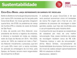 Sustentabilidade
CoCa-Cola Brasil lança refriGerante em Garrafa pet reCiClada
Bottle-to-Bottle é o nome da garrafa pet produzida   A avaliação do grupo Coca-Cola é de que
com resina 20% reciclada que foi lançada pela        será possível economizar cinco mil toneladas
Coca-Cola Brasil. As novas garrafas chegaram         de resina Pet virgem até o final do ano. Um
quarta-feira, dia 07/09, às prateleiras do varejo    problema do processo de reciclagem é obter
de Curitiba (PR) e cidades do oeste do Estado        garrafas usadas, que hoje são recolhidas para
de São Paulo.                                        o uso principalmente pela indústria têxtil.
A ideia, de acordo com Rino Abbondi, vice-           A companhia diz que irá apoiar as cooperativas
presidente de técnica e logística da empresa,        de catadores por meio de uma melhor
é oferecer a novidade em todas as cidades-           remuneração. Hoje, esses membros da cadeia
sede da Copa do Mundo em 2014. “Até 2020,            de reciclagem recebem cerca de R$ 4,80.
vamos ter 100% do material em todo o País”,          “Podemos triplicar o valor da remuneração”,
diz Abbondi. Inicialmente, o processo, que tem       afirma Marco Simões, vice-presidente de
um custo 20% maior com a resina reciclada,           Sustentabilidade da empresa. Estima-se que no
foi aplicado às embalagens de 2,5 litros, pela       elo inicial da cadeia estejam aproximadamente
Spaipa, do Paraná, terceiro maior engarrafador       900 mil catadores no Brasil.
da companhia no Brasil.                              (Brasil Econômico – 08/09/2011)
 