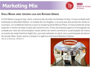 Marketing Mix
Chilli Beans aBre terCeira loja nos estados unidos
A Chilli Beans inaugura hoje, dia 6, a terceira loja da rede nos Estados Unidos. A nova unidade está
localizada no Glendale Galleria, na cidade de Los Angeles, e se junta aos dois pontos de venda no
município, um na Melrose Avenue e outra no shopping Santa Monica Place. A marca pretende ainda
expandir o número de lojas no país até o próximo ano. O foco da empresa agora é na divulgação da
unidade por meio de comunicações visuais dentro do centro comercial e a participação da marca
no evento de moda Fashion’s Night Out, que será realizado no dia 8, com a participação do elenco
do seriado Glee. Quem assina o projeto é a agência americana Mistress Creative.
(Mundo do Marketing - 06/09/2011)
 