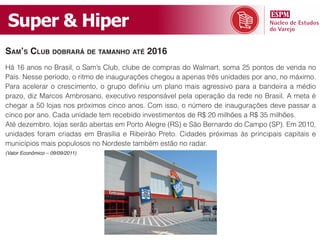 Super & Hiper
sam’s CluB doBrará de tamanho até 2016
Há 16 anos no Brasil, o Sam’s Club, clube de compras do Walmart, soma 25 pontos de venda no
País. Nesse período, o ritmo de inaugurações chegou a apenas três unidades por ano, no máximo.
Para acelerar o crescimento, o grupo definiu um plano mais agressivo para a bandeira a médio
prazo, diz Marcos Ambrosano, executivo responsável pela operação da rede no Brasil. A meta é
chegar a 50 lojas nos próximos cinco anos. Com isso, o número de inaugurações deve passar a
cinco por ano. Cada unidade tem recebido investimentos de R$ 20 milhões a R$ 35 milhões.
Até dezembro, lojas serão abertas em Porto Alegre (RS) e São Bernardo do Campo (SP). Em 2010,
unidades foram criadas em Brasília e Ribeirão Preto. Cidades próximas às principais capitais e
municípios mais populosos no Nordeste também estão no radar.
(Valor Econômico – 09/09/2011)
 