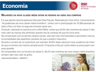 Economia
mulheres da nova Classe média ditam as reGras na hora das Compras
É o que aponta recente pesquisa feita pelo Data Popular. Realizado por meio online, o levantamento
“As poderosas da nova classe média brasileira”, contou com a participação de 18.356 pessoas de
todo o País e foi feito no segundo trimestre deste ano.
O estudo, realizado em parceria com a Abril Mídia, revela que 52,8% das mulheres da classe C dão
mais valor às marcas dos alimentos quando vão às compras do que há cinco anos.
Na comparação com as demais classes sociais, elas são mais informatizadas e aproveitam mais as
funcionalidades dos aparelhos celulares do que o público masculino.
Durante a compra de um automóvel, por exemplo, 64,8% delas valorizam mais a potência do motor
do que os homens da mesma camada social. Cinquenta e três por centro deles se preocupam com
essa questão.
Se comparadas com os homens da classe C, 60,2% das mulheres da nova classe média brasileira
também dão mais valor às grifes.
(Supermercado Moderno – 08/09/2011)
 