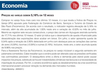 Economia
preços no varejo soBem 5,18% em 12 meses
Comprar no varejo ficou mais caro nos últimos 12 meses, é o que revela o Índice de Preços no
Varejo (IPV) apurado pela Federação do Comércio de Bens, Serviços e Turismo do Estado de
São Paulo (Fecomercio). De acordo com o resultado, o indicador registra elevação de 5,18% no
intervalo, além da alta acumulada de 1,93% neste ano e variação de -0,02% no mês de julho.
Mesmo ao registrar sete recuos consecutivos, o preço das carnes em Açougues assinala aumento
de 17,71% nos últimos 12 meses. O setor já indica que o desempenho de queda influenciado pela
desaceleração das exportações deve acabar em breve. Em julho, o setor apresenta queda de
0,54% após a retração de 2,90% detectada em junho com destaque para as variações das carnes
de aves (-0,59%), bovinas (-0,58%) e suínas (0,18%). Inclusive, neste ano, o setor acumula queda
de 9,98% nos preços.
Para a Assessoria Técnica da Fecomercio, os preços no varejo iniciaram o segundo semestre em
patamares comedidos. Cabe ressaltar que o cenário pode ser alterado caso as pressões verificadas
nas commodities persistam. O desequilíbrio entre a oferta e demanda pelo etanol pode causar
impactos nos preços, sobretudo se houver instabilidades climáticas nas lavouras e a necessidade de
importação do produto. Por fim, o cenário econômico após os desdobramentos da crise econômica
internacional podem provocar retração na demanda dos mercados mundiais.
(Cidade Marketing – 08/09/2011)
 