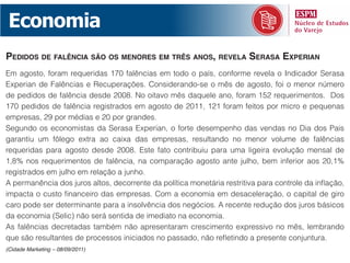 Economia
pedidos de falênCia são os menores em três anos, revela serasa experian
Em agosto, foram requeridas 170 falências em todo o país, conforme revela o Indicador Serasa
Experian de Falências e Recuperações. Considerando-se o mês de agosto, foi o menor número
de pedidos de falência desde 2008. No oitavo mês daquele ano, foram 152 requerimentos. Dos
170 pedidos de falência registrados em agosto de 2011, 121 foram feitos por micro e pequenas
empresas, 29 por médias e 20 por grandes.
Segundo os economistas da Serasa Experian, o forte desempenho das vendas no Dia dos Pais
garantiu um fôlego extra ao caixa das empresas, resultando no menor volume de falências
requeridas para agosto desde 2008. Este fato contribuiu para uma ligeira evolução mensal de
1,8% nos requerimentos de falência, na comparação agosto ante julho, bem inferior aos 20,1%
registrados em julho em relação a junho.
A permanência dos juros altos, decorrente da política monetária restritiva para controle da inflação,
impacta o custo financeiro das empresas. Com a economia em desaceleração, o capital de giro
caro pode ser determinante para a insolvência dos negócios. A recente redução dos juros básicos
da economia (Selic) não será sentida de imediato na economia.
As falências decretadas também não apresentaram crescimento expressivo no mês, lembrando
que são resultantes de processos iniciados no passado, não refletindo a presente conjuntura.
(Cidade Marketing – 08/09/2011)
 