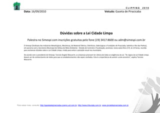 CLIPPING             2010
       Data: 16/09/2010                                                                                          Veículo: Gazeta de Piracicaba




                                                      Dúvidas sobre a Lei Cidade Limpa
           Palestra no Simespi com inscrições gratuitas pelo fone (19) 3417.8600 ou adm@simespi.com.br
       O Simespi (Sindicato das Indústrias Metalúrgicas, Mecânicas, de Material Elétrico, Eletrônico, Siderúrgicas e Fundições de Piracicaba, Saltinho e Rio das Pedras),
       em parceria com a Secretaria Municipal de Defesa do Meio Ambiente - Divisão de Controle e Fiscalização, promove, nesta sexta-feira (17), às 14 horas, reunião
       para esclarecer dúvidas sobre a Lei Cidade Limpa, criada para evitar a poluição visual nos municípios.

       De acordo com o presidente do Simespi, Tarcisio Angelo Mascarim, as empresas precisam ter ciência de todas as exigências da Lei. "As regras da Lei Cidade Limpa
       devem ser de conhecimento de todos para que os estabelecimentos não sejam multados. Esta é a importância de assistir a este encontro", explica Tarcisio
       Mascarim.




Para saber mais, consulte: http://gazetadepiracicaba.cosmo.uol.com.br; http://www.tribunatp.com.br; www.jornaldepiracicaba.com.br
 