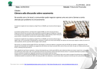 CLIPPING            2010
          Data: 16/09/2010                                                                                    Veículo: Tribuna de Piracicaba
       Cidades
       Câmara adia discussão sobre vazamento
       De acordo com a lei atual, o consumidor pode negociar apenas uma vez com o Semae a conta
       alterada por problema no encanamento


       O projeto de Longatto dá nova redação ao artigo 9º da Lei 3.046/89, que trata das tarifas de água e
       esgoto


       O presidente da Mesa Diretora, José Aparecido Longatto (PSDB), vai retirar da pauta de hoje o
       Projeto de lei 201/10, de sua autoria, sobre vazamentos invisíveis de água em residências. A decisão
       foi tomada para que o presidente do Serviço Municipal de Água e Esgoto (Semae), Vlamir Schiavuzzo,
       possa analisar o conteúdo final, evitando assim qualquer problema posterior.

       O projeto de Longatto dá nova redação ao artigo 9º da Lei 3.046/89, que trata das tarifas de água e
       esgoto. Hoje, se um consumidor é prejudicado por vazamento e recebe uma conta muito elevada, tem apenas uma chance para negociar a dívida. Se ocorrer um
       novo vazamento, não há o que fazer além de pagar o valor cobrado.

       Pela nova lei, se a pessoa costuma pagar R$ 50 por mês de água e a conta que registrou o vazamento subir para R$ 300, por exemplo, o pagamento do valor
       alterado será recalculado com referência aos pagamentos dos últimos seis meses, acrescido 50%, como se fosse uma multa. Ou seja, se a média continua sendo
       R$ 50, o cobrança final será de R$ 75.

       Para a segunda vez que houver vazamento, o Semae está propondo que a multa seja de 60% do valor médio dos últimos seis meses. A partir daí, o consumidor
       terá 30 dias para revisar toda a rede, com supervisão de técnicos da autarquia, porque não haverá terceira chance. E a proposta desenhada no projeto é que o
       terceiro vazamento só poderá ser negociado novamente se ele acontecer após seis meses.
       Longatto quer ter a garantia da aplicabilidade dos seis meses de carência para um novo problema. Bem como, espera conseguir da autarquia que a multa pela
       reincidência também se mantenha em 50% e não suba para 60%. Com adiamento, o assunto deve voltar à pauta já na semana que vem, para primeira discussão.




Para saber mais, consulte: http://gazetadepiracicaba.cosmo.uol.com.br; http://www.tribunatp.com.br; www.jornaldepiracicaba.com.br
 