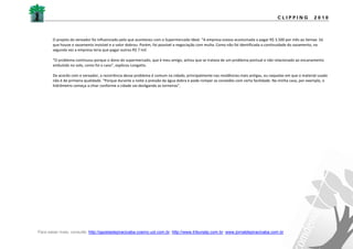 CLIPPING            2010



       O projeto do vereador foi influenciado pelo que aconteceu com o Supermercado Ideal. “A empresa estava acostumada a pagar R$ 3.500 por mês ao Semae. Só
       que houve o vazamento invisível e o valor dobrou. Porém, foi possível a negociação com multa. Como não foi identificada a continuidade do vazamento, na
       segunda vez a empresa teria que pagar outros R$ 7 mil.

       “O problema continuou porque o dono do supermercado, que é meu amigo, achou que se tratava de um problema pontual e não relacionado ao encanamento
       embutido no solo, como foi o caso”, explicou Longatto.

       De acordo com o vereador, a recorrência desse problema é comum na cidade, principalmente nas residências mais antigas, ou naquelas em que o material usado
       não é de primeira qualidade. “Porque durante a noite a pressão da água dobra e pode romper as conexões com certa facilidade. Na minha casa, por exemplo, o
       hidrômetro começa a chiar conforme a cidade vai desligando as torneiras”.




Para saber mais, consulte: http://gazetadepiracicaba.cosmo.uol.com.br; http://www.tribunatp.com.br; www.jornaldepiracicaba.com.br
 