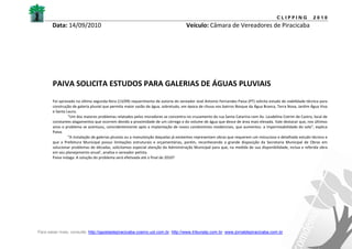 CLIPPING             2010
       Data: 14/09/2010                                                            Veículo: Câmara de Vereadores de Piracicaba




       PAIVA SOLICITA ESTUDOS PARA GALERIAS DE ÁGUAS PLUVIAIS
       Foi aprovado na última segunda-feira (13/09) requerimento de autoria do vereador José Antonio Fernandes Paiva (PT) solicita estudo de viabilidade técnica para
       construção de galeria pluvial que permita maior vazão de água, sobretudo, em época de chuva nos bairros Bosque da Água Branca, Terra Nova, Jardim Água Viva
       e Santa Laura.
                “Um dos maiores problemas relatados pelos moradores se concentra no cruzamento da rua Santa Catarina com Av. Laudelina Cotrim de Castro, local de
       constantes alagamentos que ocorrem devido a proximidade de um córrego e do volume de água que desce de área mais elevada. Vale destacar que, nos últimos
       anos o problema se acentuou, coincidentemente após a implantação de novos condomínios residenciais, que aumentou a impermeabilidade do solo”, explica
       Paiva.
                “A instalação de galerias pluviais ou a manutenção daquelas já existentes representam obras que requerem um minucioso e detalhado estudo técnico e
       que a Prefeitura Municipal possui limitações estruturais e orçamentárias, porém, reconhecendo a grande disposição da Secretaria Municipal de Obras em
       solucionar problemas de décadas, solicitamos especial atenção da Administração Municipal para que, na medida de sua disponibilidade, inclua a referida obra
       em seu planejamento anual’, analisa o vereador petista.
       Paiva indaga: A solução do problema será efetivada até o final de 2010?




Para saber mais, consulte: http://gazetadepiracicaba.cosmo.uol.com.br; http://www.tribunatp.com.br; www.jornaldepiracicaba.com.br
 