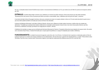 CLIPPING                2010


       Por ano, a Caterpillar deverá investir R$ 200 mil para manter o funcionamento da biblioteca no TCI, que recebe cerca de 540 mil usuários do transporte coletivo
       por mês.


       ESTÍMULO.       O prefeito Barjas Negri comentou que a biblioteca no terminal vai poder estimular a leitura das pessoas que não estão estudando.
       "Atualmente têm mais acesso a livros as pessoas que estão nas escolas e universidades. Aqui, a biblioteca está mais perto de todos", comentou.

       A secretária de Ação Cultural, Rosangela Camolese, disse que a proposta de instalar um projeto voltado à cultura no TCI está sendo discutida há quatro anos e
       que essa vitória poderá também ser levada para outros terminais mais afastados.

       A diretora da Biblioteca Municipal, Lucila Maria Calheiros Silvestre, afirmou que a Máquina do Saber poderá aumentar o público leitor da unidade que
       administra. "À medida que as pessoas vão criando o hábito de ler e entender as obras passam a buscar mais e isso inclui a busca pelos clássicos, que elas
       encontram na biblioteca municipal, que deverá ser inaugurada em outubro", afirmou.

       A biblioteca foi montada no espaço que era utilizado pela Secretaria Municipal de Trânsito e Transportes (Semuttran) para depósito de arquivo morto. De acordo
       com o secretário Paulo Prates, o material foi levado para o arquivo geral da prefeitura e o espaço foi adaptado para receber a biblioteca.


       FUNCIONAMENTO. A unidade funcionará de segunda a sexta-feira, das 11 às 20 horas. A retirada do livro é gratuita e a devolução pode ser feita em
       qualquer horário por um sistema de entrega semelhante ao de videolocadoras. No local vão atuar a gerente Ana Cláudia Benites e a auxiliar Thalita Adriele Lisboa
       Fernandes. Para ficar sócio, é preciso levar o documento original e uma cópia do comprovante de endereço atual, RG, CPF e uma foto 3x4.




Para saber mais, consulte: http://gazetadepiracicaba.cosmo.uol.com.br; http://www.tribunatp.com.br; www.jornaldepiracicaba.com.br
 