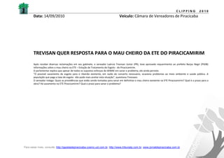 CLIPPING            2010
       Data: 14/09/2010                                                            Veículo: Câmara de Vereadores de Piracicaba




       TREVISAN QUER RESPOSTA PARA O MAU CHEIRO DA ETE DO PIRACICAMIRIM
       Após receber diversas reclamações em seu gabinete, o vereador Laércio Trevisan Júnior (PR), teve aprovado requerimento ao prefeito Barjas Negri (PSDB)
       informações sobre o mau cheiro na ETE – Estação de Tratamento de Esgoto - do Piracicamirim.
       O parlamentar explica que apesar de todos os supostos esforços do SEMAE em sanar o problema, ele ainda persiste.
       “O possível vazamento de esgoto para o ribeirão existente, em razão do conserto necessário, ocasiona problemas ao meio ambiente e saúde pública. A
       população que paga a taxa de esgoto não pode mais aceitar esta situação”, questiona Trevisasn.
       O vereador indaga: Quais as providências que estão sendo tomadas para sanar em definitivo o mau cheiro existente na ETE Piracicamirim? Qual e o prazo para a
       obra? Há vazamento na ETE Piracicamirim? Qual o prazo para sanar o problema?




Para saber mais, consulte: http://gazetadepiracicaba.cosmo.uol.com.br; http://www.tribunatp.com.br; www.jornaldepiracicaba.com.br
 